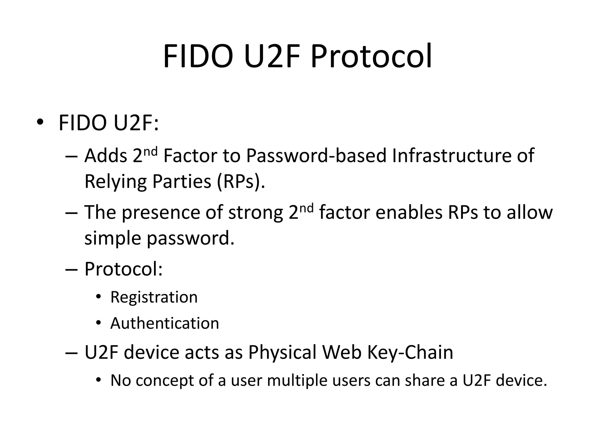 FIDO U2F Protocol
• FIDO U2F:
– Adds 2nd Factor to Password-based Infrastructure of
Relying Parties (RPs).
– The presence of strong 2nd factor enables RPs to allow
simple password.
– Protocol:
• Registration
• Authentication
– U2F device acts as Physical Web Key-Chain
• No concept of a user multiple users can share a U2F device.
 