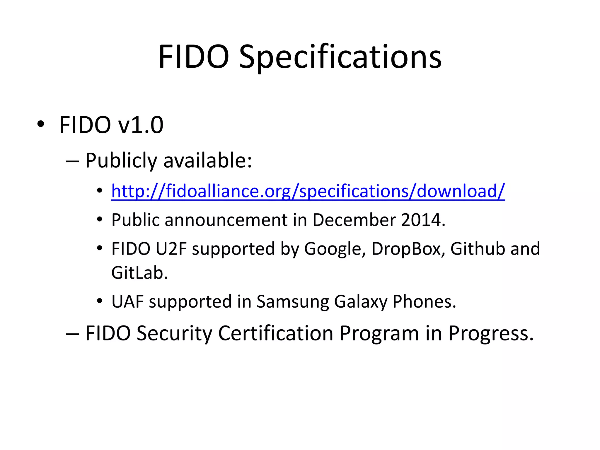 FIDO Specifications
• FIDO v1.0
– Publicly available:
• http://fidoalliance.org/specifications/download/
• Public announcement in December 2014.
• FIDO U2F supported by Google, DropBox, Github and
GitLab.
• UAF supported in Samsung Galaxy Phones.
– FIDO Security Certification Program in Progress.
 