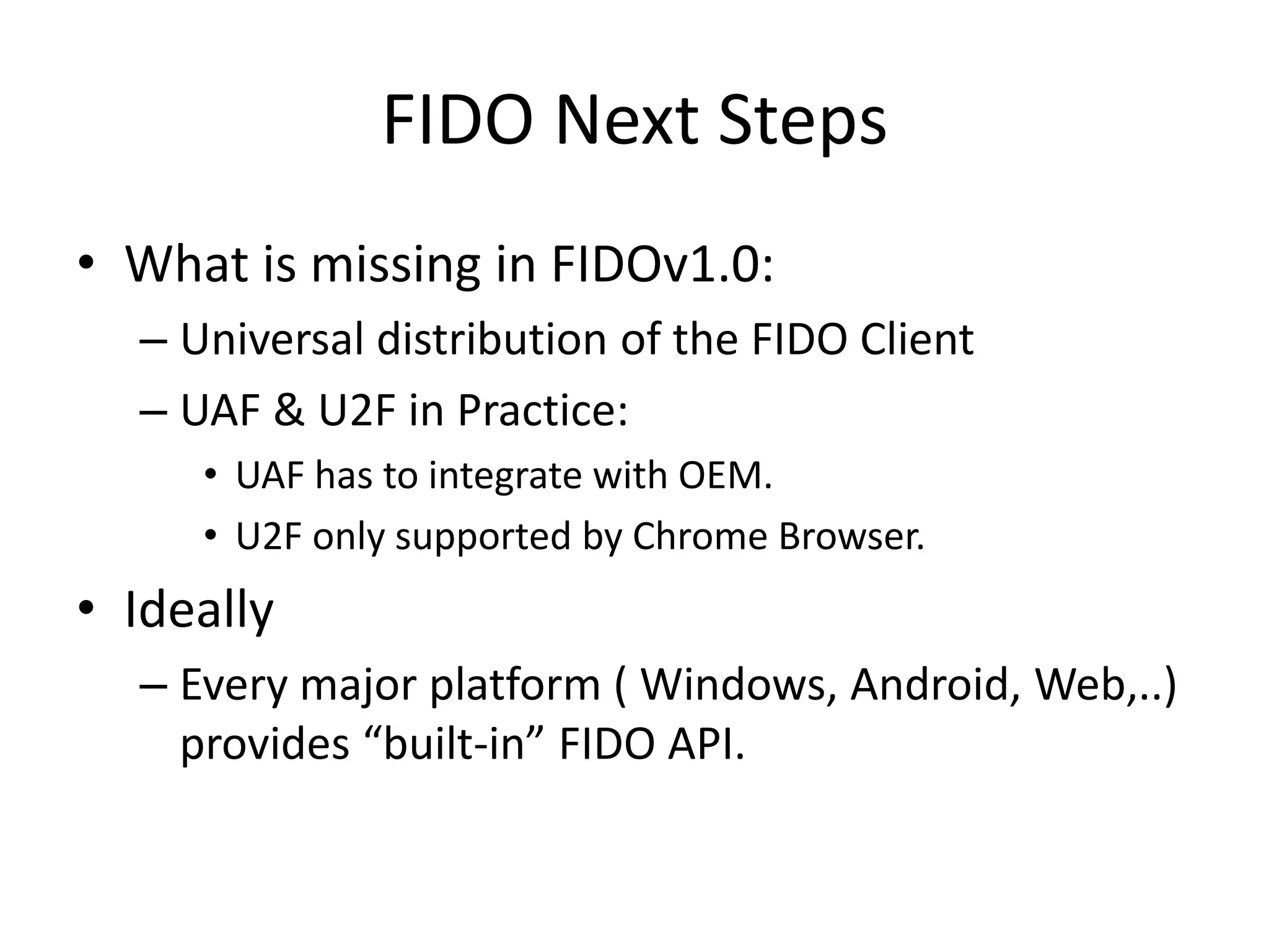 FIDO Next Steps
• What is missing in FIDOv1.0:
– Universal distribution of the FIDO Client
– UAF & U2F in Practice:
• UAF has to integrate with OEM.
• U2F only supported by Chrome Browser.
• Ideally
– Every major platform ( Windows, Android, Web,..)
provides “built-in” FIDO API.
 