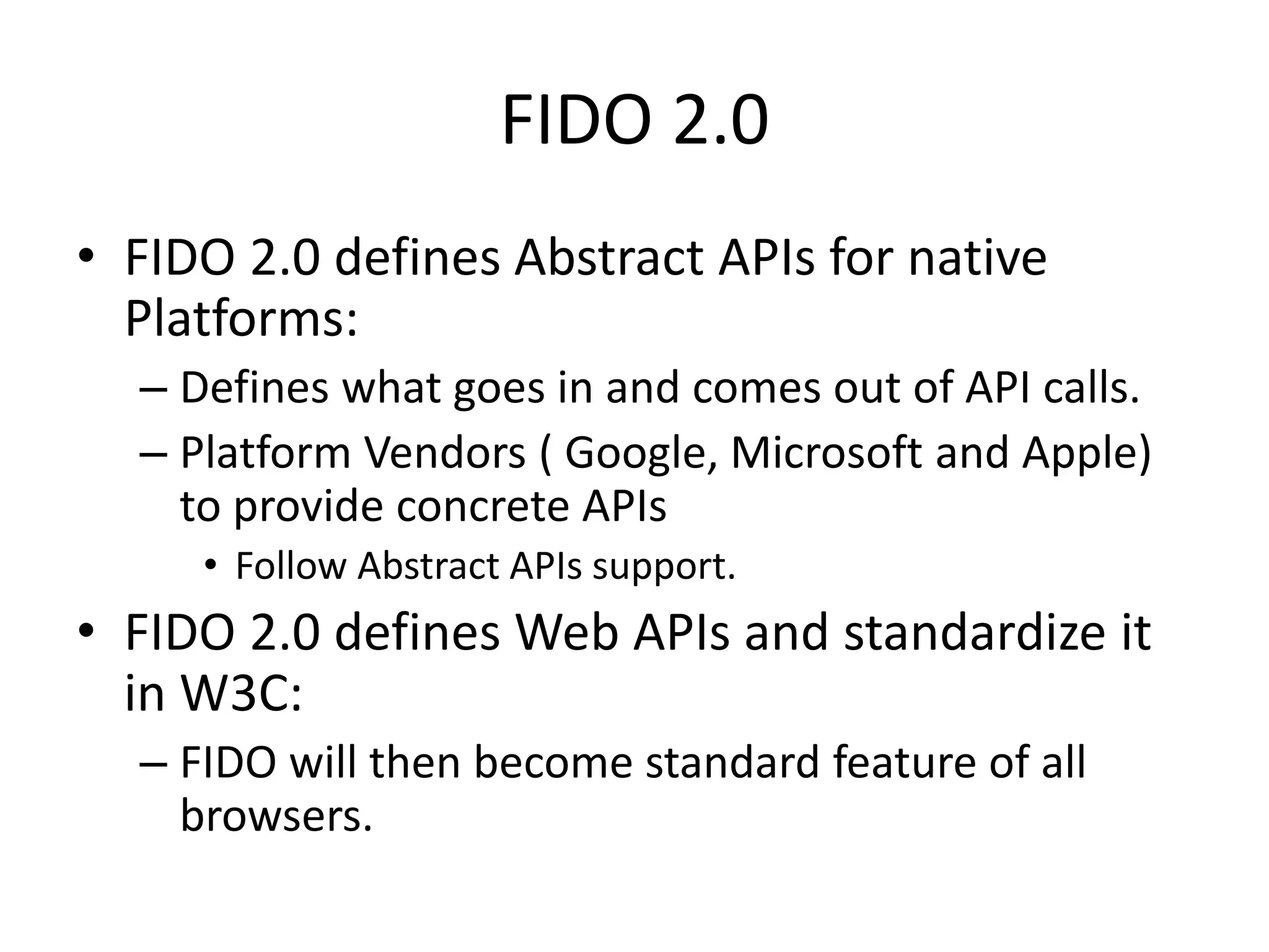 FIDO 2.0
• FIDO 2.0 defines Abstract APIs for native
Platforms:
– Defines what goes in and comes out of API calls.
– Platform Vendors ( Google, Microsoft and Apple)
to provide concrete APIs
• Follow Abstract APIs support.
• FIDO 2.0 defines Web APIs and standardize it
in W3C:
– FIDO will then become standard feature of all
browsers.
 