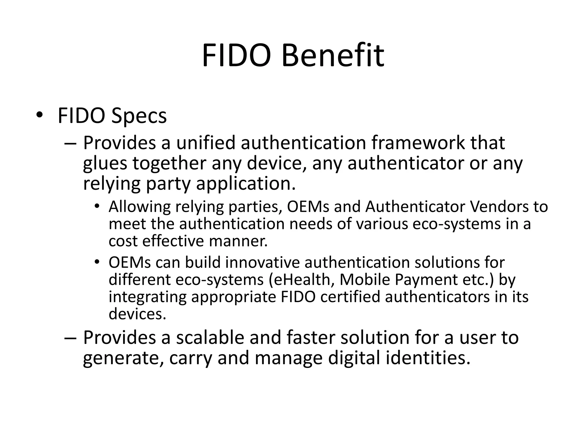 FIDO Benefit
• FIDO Specs
– Provides a unified authentication framework that
glues together any device, any authenticator or any
relying party application.
• Allowing relying parties, OEMs and Authenticator Vendors to
meet the authentication needs of various eco-systems in a
cost effective manner.
• OEMs can build innovative authentication solutions for
different eco-systems (eHealth, Mobile Payment etc.) by
integrating appropriate FIDO certified authenticators in its
devices.
– Provides a scalable and faster solution for a user to
generate, carry and manage digital identities.
 