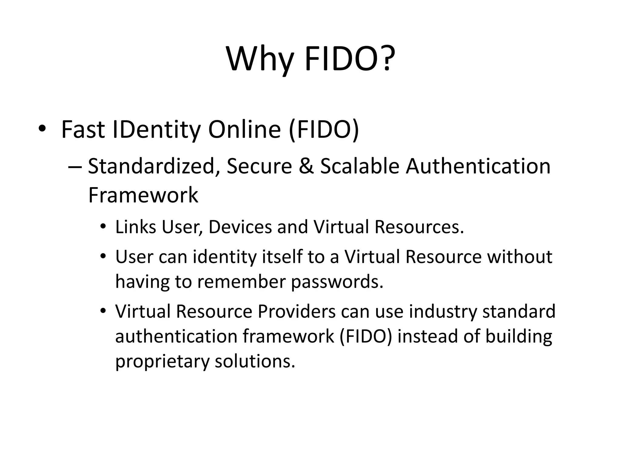 Why FIDO?
• Fast IDentity Online (FIDO)
– Standardized, Secure & Scalable Authentication
Framework
• Links User, Devices and Virtual Resources.
• User can identity itself to a Virtual Resource without
having to remember passwords.
• Virtual Resource Providers can use industry standard
authentication framework (FIDO) instead of building
proprietary solutions.
 