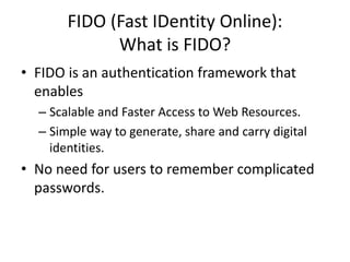 FIDO (Fast IDentity Online):
What is FIDO?
• FIDO is an authentication framework that
enables
– Scalable and Faster Access to Web Resources.
– Simple way to generate, share and carry digital
identities.
• No need for users to remember complicated
passwords.
 