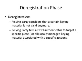 Deregistration Phase
• Deregistration:
– Relying party considers that a certain keying
material is not valid anymore.
– Relying Party tells a FIDO authenticator to forget a
specific piece ( or all) locally managed keying
material associated with a specific account.
 