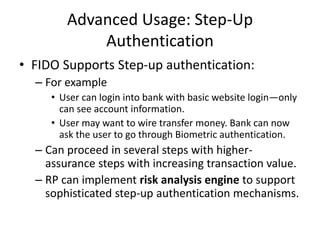 Advanced Usage: Step-Up
Authentication
• FIDO Supports Step-up authentication:
– For example
• User can login into bank with basic website login—only
can see account information.
• User may want to wire transfer money. Bank can now
ask the user to go through Biometric authentication.
– Can proceed in several steps with higher-
assurance steps with increasing transaction value.
– RP can implement risk analysis engine to support
sophisticated step-up authentication mechanisms.
 