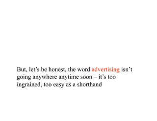 But, let’s be honest, the word advertising isn’t
going anywhere anytime soon – it’s too
ingrained, too easy as a shorthand
 