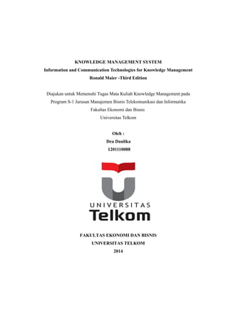 KNOWLEDGE MANAGEMENT SYSTEM 
Information and Communication Technologies for Knowledge Management 
Ronald Maier -Third Edition 
Diajukan untuk Memenuhi Tugas Mata Kuliah Knowledge Management pada 
Program S-1 Jurusan Manajemen Bisnis Telekomunikasi dan Informatika 
Fakultas Ekonomi dan Bisnis 
Universitas Telkom 
Oleh : 
Dea Daulika 
1201110088 
FAKULTAS EKONOMI DAN BISNIS 
UNIVERSITAS TELKOM 
2014 
 