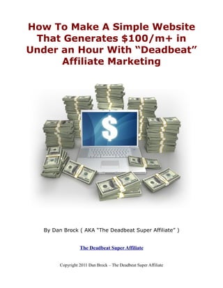 How To Make A Simple Website
 That Generates $100/m+ in
Under an Hour With “Deadbeat”
      Affiliate Marketing




  By Dan Brock ( AKA “The Deadbeat Super Affiliate” )


                  The Deadbeat Super Affiliate


        Copyright 2011 Dan Brock – The Deadbeat Super Affiliate
 