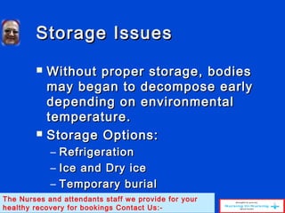 Storage IssuesStorage Issues
 Without proper storage, bodiesWithout proper storage, bodies
may began to decompose earlymay began to decompose early
depending on environmentaldepending on environmental
temperature.temperature.
 Storage Options:Storage Options:
– RefrigerationRefrigeration
– Ice and Dry iceIce and Dry ice
– Temporary burialTemporary burial
The Nurses and attendants staff we provide for your
healthy recovery for bookings Contact Us:-
 