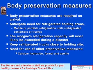 Body preservation measuresBody preservation measures
 Body preservation measures are required onBody preservation measures are required on
arrival.arrival.
 Anticipate need for refrigerated holding areas.Anticipate need for refrigerated holding areas.
– Mobile or portable refrigeration units (refrigeratedMobile or portable refrigeration units (refrigerated
containers or trucks)containers or trucks)
 The morgue’s refrigeration capacity will mostThe morgue’s refrigeration capacity will most
likely be exceeded during a disaster.likely be exceeded during a disaster.
 Keep refrigerated trucks close to holding site.Keep refrigerated trucks close to holding site.
 Need for use of other preservative measures:Need for use of other preservative measures:
 Calcium hydroxide, formol and zeoliteCalcium hydroxide, formol and zeolite
The Nurses and attendants staff we provide for your
healthy recovery for bookings Contact Us:-
 