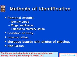 Methods of IdentificationMethods of Identification
 Personal effects:Personal effects:
– Identity cardsIdentity cards
– Rings, necklacesRings, necklaces
– Telephone memory cardsTelephone memory cards
 Location of body.Location of body.
 Internet sites.Internet sites.
 Message boards with photos of missing.Message boards with photos of missing.
 Red Cross.Red Cross.
The Nurses and attendants staff we provide for your
healthy recovery for bookings Contact Us:-
 