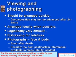 Viewing andViewing and
photographingphotographing
 Should be arranged quickly.Should be arranged quickly.
– Decomposition may be too advanced after 24-Decomposition may be too advanced after 24-
48hrs48hrs
 Arranged locally when possible.Arranged locally when possible.
 Logistically very difficult .Logistically very difficult .
 Distressing for relatives.Distressing for relatives.
 Photographs – face & body.Photographs – face & body.
– Soon after deathSoon after death
– Possibly the best postmortem informationPossibly the best postmortem information
available in mass fatality incidentavailable in mass fatality incident
The Nurses and attendants staff we provide for your
healthy recovery for bookings Contact Us:-
 