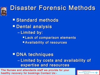 Disaster Forensic MethodsDisaster Forensic Methods
 Standard methodsStandard methods
 Dental analysisDental analysis
– Limited by:Limited by:
 Lack of comparison elementsLack of comparison elements
 Availability of resourcesAvailability of resources
 DNA techniquesDNA techniques
– Limited by costs and availability ofLimited by costs and availability of
expertise and resourcesexpertise and resources
The Nurses and attendants staff we provide for your
healthy recovery for bookings Contact Us:-
 