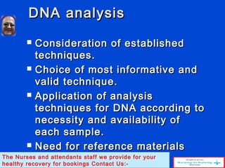 DNA analysisDNA analysis
 Consideration of establishedConsideration of established
techniques.techniques.
 Choice of most informative andChoice of most informative and
valid technique.valid technique.
 Application of analysisApplication of analysis
techniques for DNA according totechniques for DNA according to
necessity and availability ofnecessity and availability of
each sample.each sample.
 Need for reference materialsNeed for reference materials
and conclusive samples.and conclusive samples.The Nurses and attendants staff we provide for your
healthy recovery for bookings Contact Us:-
 