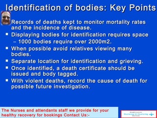 Identification of bodies: Key PointsIdentification of bodies: Key Points
 Records of deaths kept to monitor mortality ratesRecords of deaths kept to monitor mortality rates
and the incidence of disease.and the incidence of disease.
 Displaying bodies for identification requires spaceDisplaying bodies for identification requires space
– 1000 bodies require over 2000m2.1000 bodies require over 2000m2.
 When possible avoid relatives viewing manyWhen possible avoid relatives viewing many
bodies.bodies.
 Separate location for identification and grieving.Separate location for identification and grieving.
 Once identified, a death certificate should beOnce identified, a death certificate should be
issued and body tagged.issued and body tagged.
 With violent deaths, record the cause of death forWith violent deaths, record the cause of death for
possible future investigation.possible future investigation.
The Nurses and attendants staff we provide for your
healthy recovery for bookings Contact Us:-
 