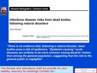 “There is no evidence that, following a natural disaster, dead
bodies pose a risk of epidemics. “Epidemic-causing” acute
diseases are unlikely to be more common among disaster victims
than among the general population, suggesting that the risk to the
general public is negligible”
The Nurses and attendants staff we provide for your
healthy recovery for bookings Contact Us:-
 
