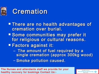 CremationCremation
 There are no health advantages ofThere are no health advantages of
cremation over burial.cremation over burial.
 Some communities may prefer itSome communities may prefer it
for religious or cultural reasons.for religious or cultural reasons.
 Factors against it:Factors against it:
– The amount of fuel required by aThe amount of fuel required by a
single cremation (approx 300kg wood)single cremation (approx 300kg wood)
– Smoke pollution caused.Smoke pollution caused.
The Nurses and attendants staff we provide for your
healthy recovery for bookings Contact Us:-
 