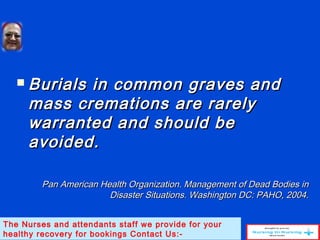  Burials in common graves andBurials in common graves and
mass cremations are rarelymass cremations are rarely
warranted and should bewarranted and should be
avoided.avoided.
Pan American Health Organization. Management of Dead Bodies inPan American Health Organization. Management of Dead Bodies in
Disaster Situations. Washington DC: PAHO, 2004.Disaster Situations. Washington DC: PAHO, 2004.
The Nurses and attendants staff we provide for your
healthy recovery for bookings Contact Us:-
 
