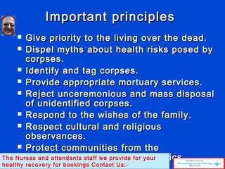Important principlesImportant principles
 Give priority to the living over the dead.Give priority to the living over the dead.
 Dispel myths about health risks posed byDispel myths about health risks posed by
corpses.corpses.
 Identify and tag corpses.Identify and tag corpses.
 Provide appropriate mortuary services.Provide appropriate mortuary services.
 Reject unceremonious and mass disposalReject unceremonious and mass disposal
of unidentified corpses.of unidentified corpses.
 Respond to the wishes of the family.Respond to the wishes of the family.
 Respect cultural and religiousRespect cultural and religious
observances.observances.
 Protect communities from theProtect communities from the
transmission of medical epidemics.transmission of medical epidemics.The Nurses and attendants staff we provide for your
healthy recovery for bookings Contact Us:-
 