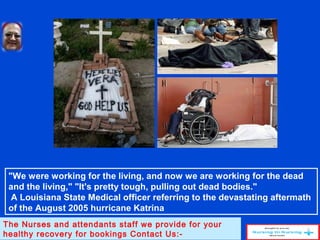 "We were working for the living, and now we are working for the dead
and the living," "It's pretty tough, pulling out dead bodies."
A Louisiana State Medical officer referring to the devastating aftermath
of the August 2005 hurricane Katrina
The Nurses and attendants staff we provide for your
healthy recovery for bookings Contact Us:-
 