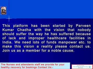 This platform has been started by ParveenThis platform has been started by Parveen
Kumar Chadha with the vision that nobodyKumar Chadha with the vision that nobody
should suffer the way he has suffered becauseshould suffer the way he has suffered because
of lack and improper healthcare facilities inof lack and improper healthcare facilities in
India. We need lots of funds manpower etc. toIndia. We need lots of funds manpower etc. to
make this vision a reality please contact us.make this vision a reality please contact us.
Join us as a member for a noble cause.Join us as a member for a noble cause.
The Nurses and attendants staff we provide for your
healthy recovery for bookings Contact Us:-
 