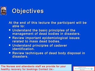 ObjectivesObjectives
At the end of this lecture the participant will beAt the end of this lecture the participant will be
able to:able to:
 Understand the basic principles of theUnderstand the basic principles of the
management of dead bodies in disasters.management of dead bodies in disasters.
 Review important epidemiological issuesReview important epidemiological issues
related to mass dead bodies.related to mass dead bodies.
 Understand principles of cadaverUnderstand principles of cadaver
identification.identification.
 Review techniques of dead body disposal inReview techniques of dead body disposal in
disasters.disasters.
The Nurses and attendants staff we provide for your
healthy recovery for bookings Contact Us:-
 