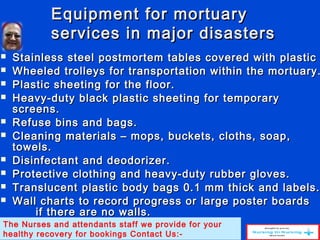 Equipment for mortuaryEquipment for mortuary
services in major disastersservices in major disasters
 Stainless steel postmortem tables covered with plasticStainless steel postmortem tables covered with plastic
 Wheeled trolleys for transportation within the mortuary.Wheeled trolleys for transportation within the mortuary.
 Plastic sheeting for the floor.Plastic sheeting for the floor.
 Heavy-duty black plastic sheeting for temporaryHeavy-duty black plastic sheeting for temporary
screens.screens.
 Refuse bins and bags.Refuse bins and bags.
 Cleaning materials – mops, buckets, cloths, soap,Cleaning materials – mops, buckets, cloths, soap,
towels.towels.
 Disinfectant and deodorizer.Disinfectant and deodorizer.
 Protective clothing and heavy-duty rubber gloves.Protective clothing and heavy-duty rubber gloves.
 Translucent plastic body bags 0.1 mm thick and labels.Translucent plastic body bags 0.1 mm thick and labels.
 Wall charts to record progress or large poster boardsWall charts to record progress or large poster boards
if there are no walls.if there are no walls.
The Nurses and attendants staff we provide for your
healthy recovery for bookings Contact Us:-
 