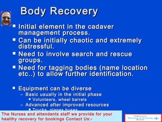 Body RecoveryBody Recovery
 Initial element in the cadaverInitial element in the cadaver
management process.management process.
 Can be initially chaotic and extremelyCan be initially chaotic and extremely
distressful.distressful.
 Need to involve search and rescueNeed to involve search and rescue
groups.groups.
 Need for tagging bodies (name locationNeed for tagging bodies (name location
etc..) to allow further identification.etc..) to allow further identification.
 Equipment can be diverseEquipment can be diverse
– Basic usually in the initial phaseBasic usually in the initial phase
 Volunteers, wheel barrelsVolunteers, wheel barrels
– Advanced after improved resourcesAdvanced after improved resources
 Trucks, planes busesTrucks, planes buses
The Nurses and attendants staff we provide for your
healthy recovery for bookings Contact Us:-
 