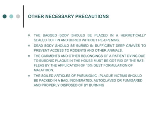 OTHER NECESSARY PRECAUTIONS THE BAGGED BODY SHOULD BE PLACED IN A HERMETICALLY SEALED COFFIN AND BURIED WITHOUT RE-OPENING. DEAD BODY SHOULD BE BURIED IN SUFFICIENT DEEP GRAVES TO PREVENT ACCESS TO RODENTS AND OTHER ANIMALS. THE GARMENTS AND OTHER BELONGINGS OF A PATIENT DYING DUE TO BUBONIC PLAGUE IN THE HOUSE MUST BE GOT RID OF THE RAT-FLEAS BY THE APPLICATION OF 10% DUST FORMULATION OF MALATHION. THE SOILED ARTICLES OF PNEUMONIC –PLAGUE VICTIMS SHOULD BE PACKED IN A BAG, INCINERATED, AUTOCLAVED OR FUMIGARED AND PROPERLY DISPOSED OF BY BURNING 