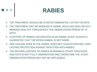 RABIES THE TREATMENT SHOULD BE STARTED IMMEDIATELY AFTER THE BITE. THE TREATMENT MAY BE MODIFIED IF ANIMAL INVOLVED (DOG OR CAT) REMAINS HEALTHY THROUGHOUT THE OBSERVATION PERIOD OF 10 DAYS . A HISTORY OF RABIES VACCINATION IN AN ANIMAL IS NOT ALWAYS A GUARANTEE THAT THE BITING ANIMAL IS NOT RABID. ONE VACCINE DOSE IN THE ANIMAL DOES NOT ALWAYS PROVIDE LONG LASTING PROTECTION AGAINST INFECTION WITH RABIES. THE NATURAL HISTORY OF RABIES IN MAMMALS OTHER THAN DOGS AND CATS IS NOT FULLY UNDERSTOOD AND THEREFORE THE 10 DAY OBSERVATION PERIOD MAY NOT BE APPLICABLE 