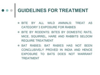 GUIDELINES FOR TREATMENT BITE BY ALL WILD ANIMALS: TREAT AS CATEGORY 3 EXPOSURE FOR RABIES BITE BY RODENTS: BITES BY DOMESTIC RATS, MICE, SQUIRREL, HARE AND RABBITS SELDOM REQUIRE TREATMENT  BAT RABIES: BAT RABIES HAS NOT BEEN CONCLUSIVELY PROVED IN INDIA AND HENCE EXPOSURE TO BATS DOES NOT WARRANT TREATMENT 