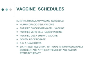 VACCINE  SCHEDULES (A) INTRA-MUSCULAR VACCINE  SCHEDULE:  HUMAN DIPLOID CELL VACCINE PURIFIED CHICK EMBRYO CELL VACCINE PURIFIED VERO CELL RABIES VACCINE PURIFIED DUCK EMBRYO VACCINE SCHEDULE OF DOSAGE: 0, 3, 7, 14 & 28 DAYS SIXTH  (D90) INJECTION,  OPTIONAL IN-IMMUNOLOGICALLY DEFICIENT, ARE AT THE EXTREMES OF AGE AND ON STEROID THERAPY. 