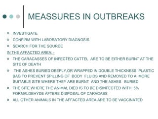 MEASSURES IN OUTBREAKS  INVESTIGATE CONFIRM WITH LABORATORY DIAGNOSIS SEARCH FOR THE SOURCE  IN THE AFFACTED AREA: - THE CARACASSES OF INFECTED CATTEL  ARE TO BE EITHER BURNT AT THE SITE OF DEATH THE ASHES BURIED DEEPLY,OR WRAPPED IN DOUBLE THICKNESS  PLASTIC BAG TO PREVENT SPILLING OF  BODY  FLUIDS AND REMOVED TO A  MORE SUITABLE SITE WHERE THEY ARE BURNT  AND THE ASHES  BURIED THE SITE WHERE THE ANIMAL DIED IS TO BE DISINFECTED WITH  5% FORMALDEHYDE AFTERE DISPOSAL OF CARACASS ALL OTHER ANIMALS IN THE AFFACTED AREA ARE TO BE VACCINATED 