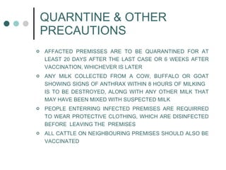 QUARNTINE & OTHER PRECAUTIONS AFFACTED PREMISSES ARE TO BE QUARANTINED FOR AT LEAST 20 DAYS AFTER THE LAST CASE OR 6 WEEKS AFTER VACCINATION, WHICHEVER IS LATER ANY MILK COLLECTED FROM A COW, BUFFALO OR GOAT SHOWING SIGNS OF ANTHRAX WITHIN 8 HOURS OF MILKING  IS TO BE DESTROYED, ALONG WITH ANY OTHER MILK THAT MAY HAVE BEEN MIXED WITH SUSPECTED MILK PEOPLE ENTERRING INFECTED PREMISES ARE REQUIRRED TO WEAR PROTECTIVE CLOTHING, WHICH ARE DISINFECTED BEFORE  LEAVING THE  PREMISES ALL CATTLE ON NEIGHBOURING PREMISES SHOULD ALSO BE VACCINATED 