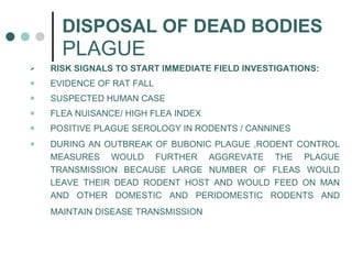 DISPOSAL OF DEAD BODIES   PLAGUE RISK SIGNALS TO START IMMEDIATE FIELD INVESTIGATIONS: EVIDENCE OF RAT FALL SUSPECTED HUMAN CASE FLEA NUISANCE/ HIGH FLEA INDEX POSITIVE PLAGUE SEROLOGY IN RODENTS / CANNINES DURING AN OUTBREAK OF BUBONIC PLAGUE ,RODENT CONTROL MEASURES WOULD FURTHER AGGREVATE THE PLAGUE TRANSMISSION BECAUSE LARGE NUMBER OF FLEAS WOULD LEAVE THEIR DEAD RODENT HOST AND WOULD FEED ON MAN AND OTHER DOMESTIC AND PERIDOMESTIC RODENTS AND MAINTAIN DISEASE TRANSMISSION   