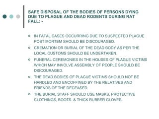 SAFE DISPOSAL OF THE BODIES OF PERSONS DYING DUE TO PLAGUE AND DEAD RODENTS DURING RAT FALL: - IN FATAL CASES OCCURRING DUE TO SUSPECTED PLAGUE POST MORTEM SHOULD BE DISCOURAGED. CREMATION OR BURIAL OF THE DEAD BODY AS PER THE LOCAL CUSTOMS SHOULD BE UNDERTAKEN. FUNERAL CEREMONIES IN THE HOUSES OF PLAGUE VICTIMS WHICH MAY INVOLVE ASSEMBLY OF PEOPLE SHOULD BE DISCOURAGED. THE DEAD BODIES OF PLAGUE VICTIMS SHOULD NOT BE HANDLED AND ENCOFFINED BY THE RELATIVES AND FRIENDS OF THE DECEASED. THE BURIAL STAFF SHOULD USE MASKS, PROTECTIVE CLOTHINGS, BOOTS  & THICK RUBBER GLOVES. 