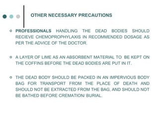 OTHER NECESSARY PRECAUTIONS PROFESSIONALS  HANDLING THE DEAD BODIES SHOULD RECIEVE CHEMOPROPHYLAXIS IN RECOMMENDED DOSAGE AS PER THE ADVICE OF THE DOCTOR. A LAYER OF LIME AS AN ABSORBENT MATERIAL TO  BE KEPT ON THE COFFINS BEFORE THE DEAD BODIES ARE PUT IN IT. THE DEAD BODY SHOULD BE PACKED IN AN IMPERVIOUS BODY BAG FOR TRANSPORT FROM THE PLACE OF DEATH AND SHOULD NOT BE EXTRACTED FROM THE BAG, AND SHOULD NOT BE BATHED BEFORE CREMATION/ BURIAL. 