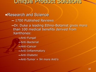 Unique Product Solutions Research and Science 1700 Published Reviews Dr. Duke a leading Ethno-Botanist gives more than 100 medical benefits derived from Xanthones: Anti-Fungal Anti-Bacterial Anti-Cancer Anti-Inflammatory Anti-Diabetic Anti-Tumor + 94 more Anti’s 