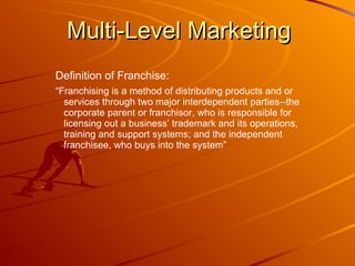 Multi-Level Marketing Definition of Franchise: “ Franchising is a method of distributing products and or services through two major interdependent parties--the corporate parent or franchisor, who is responsible for licensing out a business’ trademark and its operations, training and support systems; and the independent franchisee, who buys into the system”  