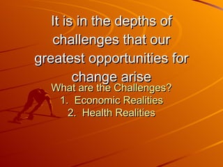 It is in the depths of challenges that our greatest opportunities for change arise What are the Challenges? 1.  Economic Realities 2.  Health Realities 