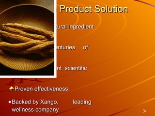 Unique Product Solution Proprietary all-natural ingredient blend Storied history, centuries  of use in SE Asia Compelling, current  scientific research Proven effectiveness Backed by Xango,  leading wellness company 