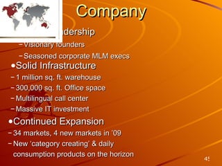 Company Strong Leadership Visionary founders Seasoned corporate MLM execs Solid Infrastructure 1 million sq. ft. warehouse 300,000 sq. ft. Office space  Multilingual call center Massive IT investment Continued Expansion 34 markets, 4 new markets in ’09 New ‘category creating’ & daily  consumption products on the horizon 