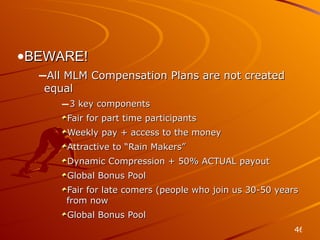 Compensation BEWARE! All MLM Compensation Plans are not created equal 3 key components Fair for part time participants Weekly pay + access to the money Attractive to “Rain Makers” Dynamic Compression + 50% ACTUAL payout Global Bonus Pool Fair for late comers (people who join us 30-50 years from now Global Bonus Pool 