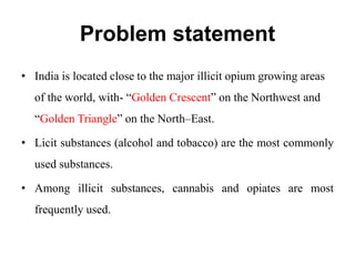 Problem statement
• India is located close to the major illicit opium growing areas
of the world, with- “Golden Crescent” on the Northwest and
“Golden Triangle” on the North–East.
• Licit substances (alcohol and tobacco) are the most commonly
used substances.
• Among illicit substances, cannabis and opiates are most
frequently used.
 
