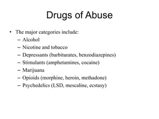 Drugs of Abuse
• The major categories include:
– Alcohol
– Nicotine and tobacco
– Depressants (barbiturates, benzodiazepines)
– Stimulants (amphetamines, cocaine)
– Marijuana
– Opioids (morphine, heroin, methadone)
– Psychedelics (LSD, mescaline, ecstasy)
 