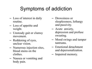 Symptoms of addiction
– Loss of interest in daily
routine.
– Loss of appetite and
weight.
– Unsteady gait or clumsy
movement.
– Reddening of eyes,
unclear vision.
– Numerous injection sites,
blood stains on the
clothes.
– Nausea or vomiting and
body pain.
– Drowsiness or
sleeplessness, lethargy
and passivity.
– Acute anxiety,
depression and profuse
sweating.
– Mood swings and tamper
tantrums.
– Emotional detachment
and depersonalization.
– Impaired memory.
 