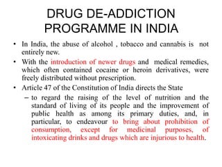 DRUG DE-ADDICTION
PROGRAMME IN INDIA
• In India, the abuse of alcohol , tobacco and cannabis is not
entirely new.
• With the introduction of newer drugs and medical remedies,
which often contained cocaine or heroin derivatives, were
freely distributed without prescription.
• Article 47 of the Constitution of India directs the State
– to regard the raising of the level of nutrition and the
standard of living of its people and the improvement of
public health as among its primary duties, and, in
particular, to endeavour to bring about prohibition of
consumption, except for medicinal purposes, of
intoxicating drinks and drugs which are injurious to health.
 