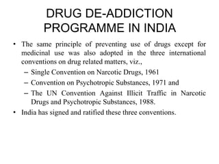 DRUG DE-ADDICTION
PROGRAMME IN INDIA
• The same principle of preventing use of drugs except for
medicinal use was also adopted in the three international
conventions on drug related matters, viz.,
– Single Convention on Narcotic Drugs, 1961
– Convention on Psychotropic Substances, 1971 and
– The UN Convention Against Illicit Traffic in Narcotic
Drugs and Psychotropic Substances, 1988.
• India has signed and ratified these three conventions.
 