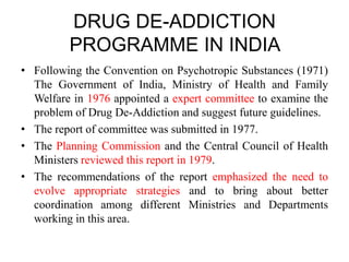 DRUG DE-ADDICTION
PROGRAMME IN INDIA
• Following the Convention on Psychotropic Substances (1971)
The Government of India, Ministry of Health and Family
Welfare in 1976 appointed a expert committee to examine the
problem of Drug De-Addiction and suggest future guidelines.
• The report of committee was submitted in 1977.
• The Planning Commission and the Central Council of Health
Ministers reviewed this report in 1979.
• The recommendations of the report emphasized the need to
evolve appropriate strategies and to bring about better
coordination among different Ministries and Departments
working in this area.
 