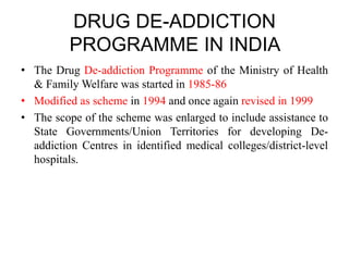 DRUG DE-ADDICTION
PROGRAMME IN INDIA
• The Drug De-addiction Programme of the Ministry of Health
& Family Welfare was started in 1985-86
• Modified as scheme in 1994 and once again revised in 1999
• The scope of the scheme was enlarged to include assistance to
State Governments/Union Territories for developing De-
addiction Centres in identified medical colleges/district-level
hospitals.
 